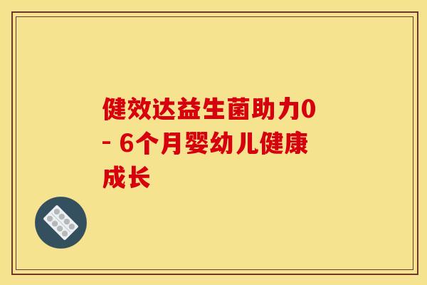 健效达益生菌助力0 - 6个月婴幼儿健康成长 健效达益生菌助力0 - 6个月婴幼儿健康成长