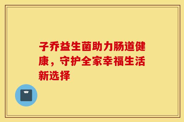 子乔益生菌助力肠道健康,守护全家幸福生活新选择 子乔益生菌助力肠道健康,守护全家幸福生活新选择