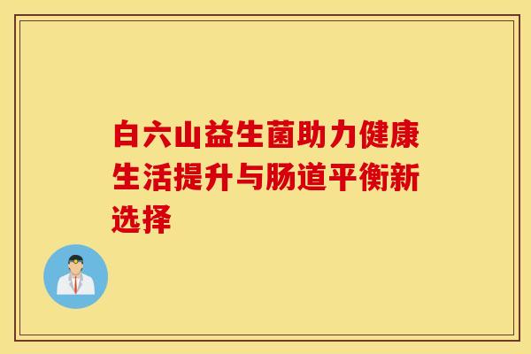白六山益生菌助力健康生活提升与肠道平衡新选择