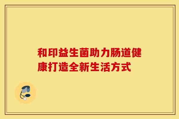 和印益生菌助力肠道健康打造全新生活方式