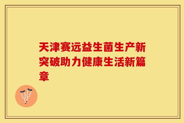 天津赛远益生菌生产新突破助力健康生活新篇章