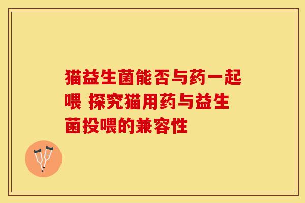 猫益生菌能否与药一起喂 探究猫用药与益生菌投喂的兼容性