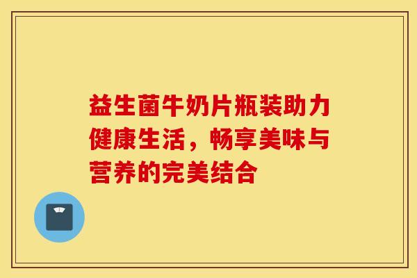 益生菌牛奶片瓶装助力健康生活，畅享美味与营养的完美结合