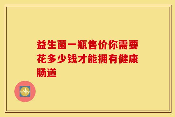 益生菌一瓶售价你需要花多少钱才能拥有健康肠道 益生菌一瓶售价你需要花多少钱才能拥有健康肠道