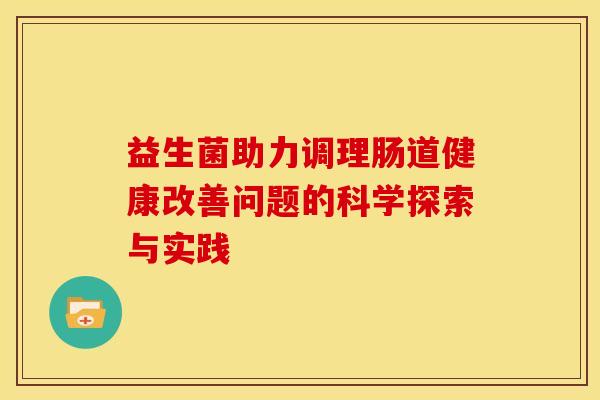 益生菌助力调理肠道健康改善问题的科学探索与实践 益生菌助力调理肠道健康改善问题的科学探索与实践