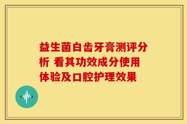 益生菌白齿牙膏测评分析 看其功效成分使用体验及口腔护理效果 益生菌白齿牙膏测评分析 看其功效成分使用体验及口腔护理效果