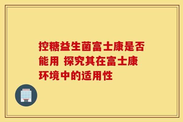 控糖益生菌富士康是否能用 探究其在富士康环境中的适用性