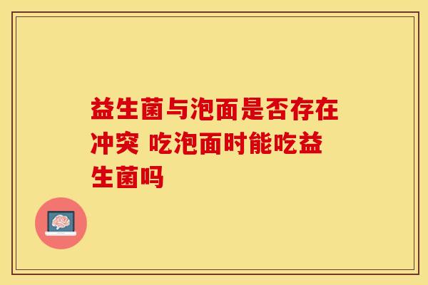 益生菌与泡面是否存在冲突 吃泡面时能吃益生菌吗