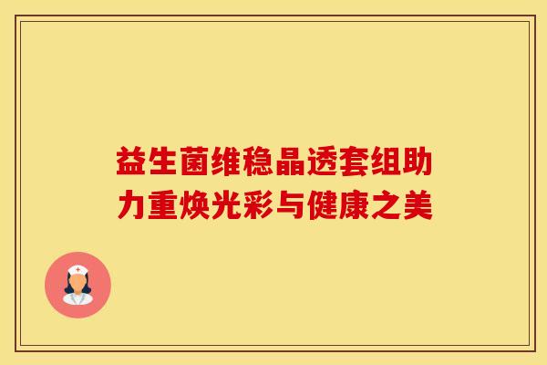 益生菌维稳晶透套组助力重焕光彩与健康之美