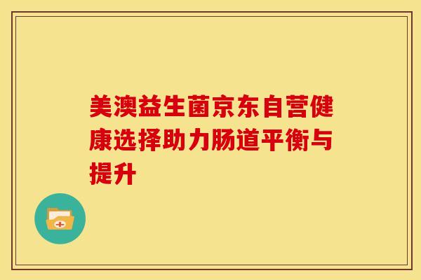 美澳益生菌京东自营健康选择助力肠道平衡与提升