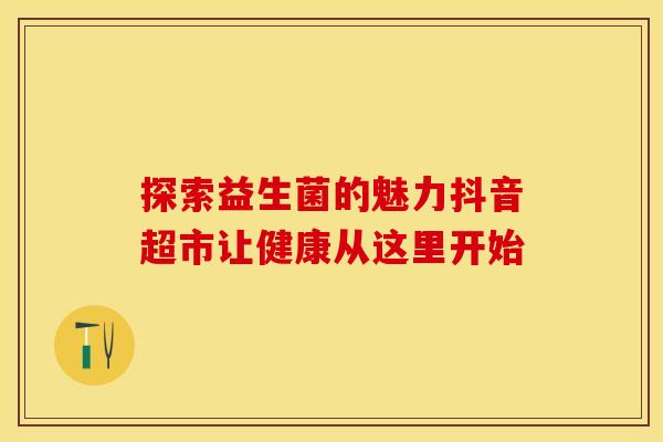 探索益生菌的魅力抖音超市让健康从这里开始 探索益生菌的魅力抖音超市让健康从这里开始