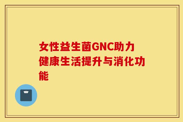 女性益生菌GNC助力健康生活提升与消化功能