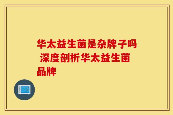 华太益生菌是杂牌子吗 深度剖析华太益生菌品牌