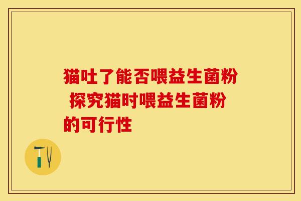 猫吐了能否喂益生菌粉 探究猫时喂益生菌粉的可行性