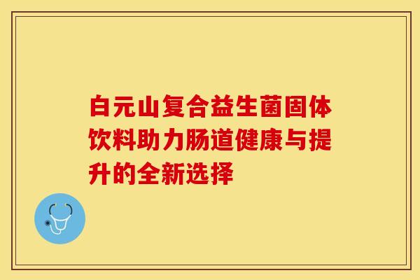 白元山复合益生菌固体饮料助力肠道健康与提升的全新选择