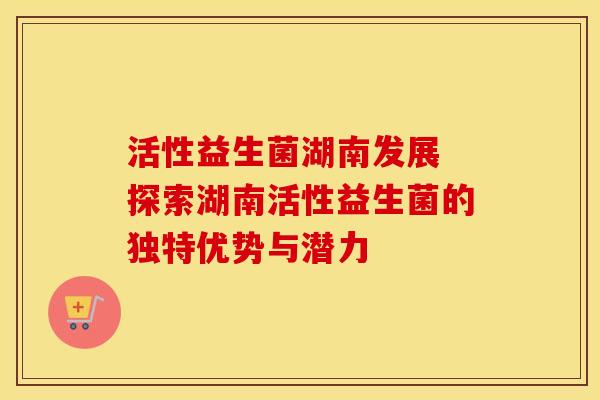 活性益生菌湖南发展 探索湖南活性益生菌的独特优势与潜力 活性益生菌湖南发展 探索湖南活性益生菌的独特优势与潜力