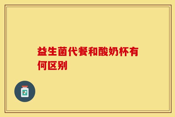 益生菌代餐和酸奶杯有何区别 益生菌代餐和酸奶杯有何区别