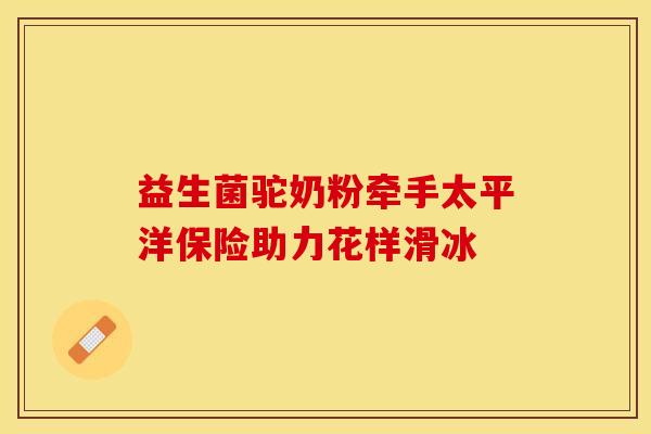 益生菌驼奶粉牵手太平洋保险助力花样滑冰