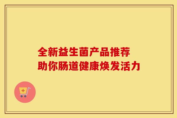 全新益生菌产品推荐 助你肠道健康焕发活力