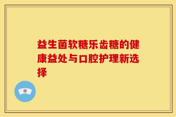 益生菌软糖乐齿糖的健康益处与口腔护理新选择