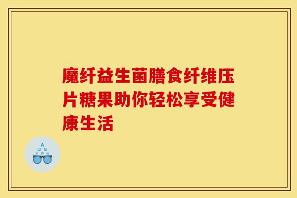 魔纤益生菌膳食纤维压片糖果助你轻松享受健康生活