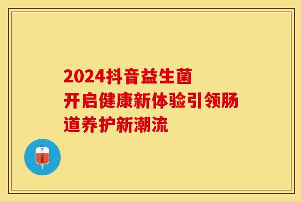 2024抖音益生菌 开启健康新体验引领肠道养护新潮流