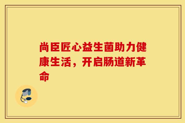 尚臣匠心益生菌助力健康生活，开启肠道新革命