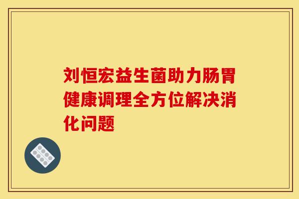 刘恒宏益生菌助力肠胃健康调理全方位解决消化问题