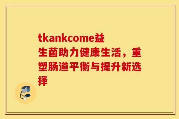 tkankcome益生菌助力健康生活,重塑肠道平衡与提升新选择 tkankcome益生菌助力健康生活,重塑肠道平衡与提升新选择