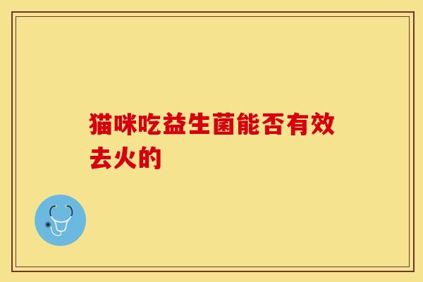 猫咪吃益生菌能否有效去火的 猫咪吃益生菌能否有效去火的