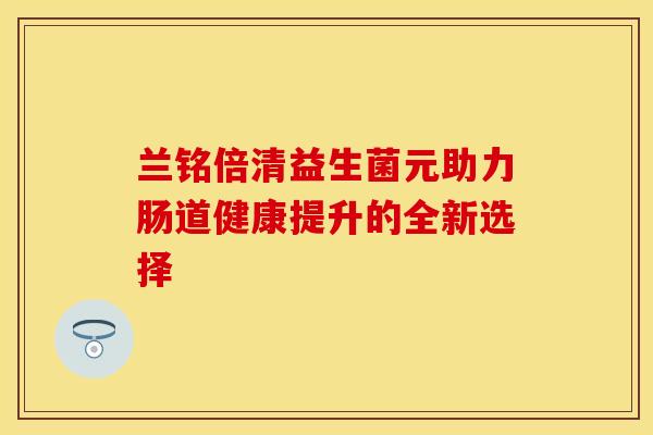 兰铭倍清益生菌元助力肠道健康提升的全新选择