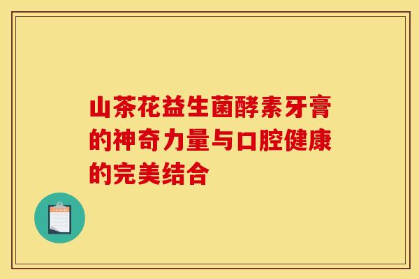 山茶花益生菌酵素牙膏的神奇力量与口腔健康的完美结合