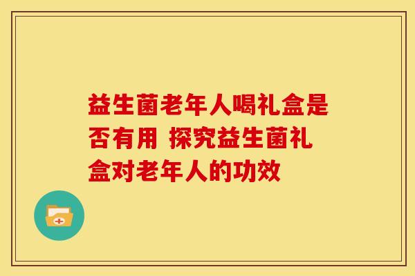 益生菌老年人喝礼盒是否有用 探究益生菌礼盒对老年人的功效