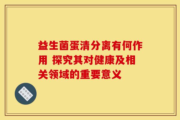益生菌蛋清分离有何作用 探究其对健康及相关领域的重要意义