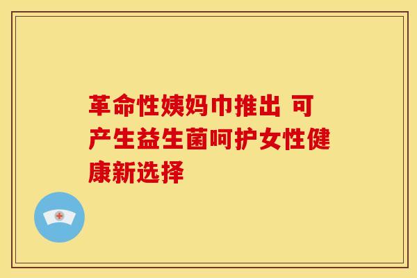 革命性姨妈巾推出 可产生益生菌呵护女性健康新选择