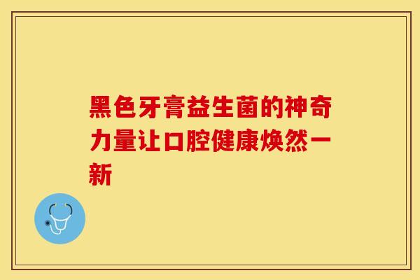 黑色牙膏益生菌的神奇力量让口腔健康焕然一新