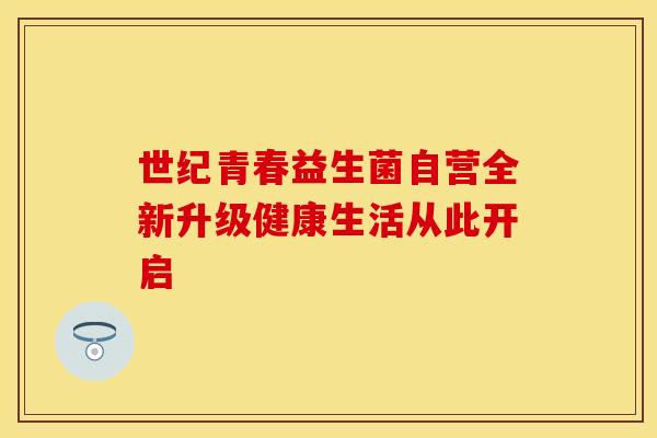 世纪青春益生菌自营全新升级健康生活从此开启