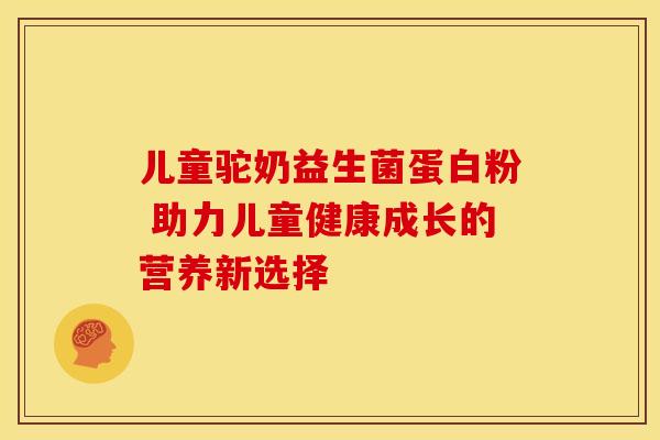 儿童驼奶益生菌蛋白粉 助力儿童健康成长的营养新选择
