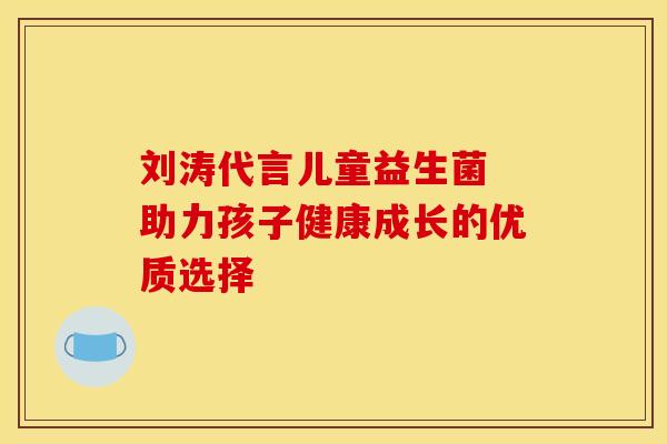 刘涛代言儿童益生菌 助力孩子健康成长的优质选择