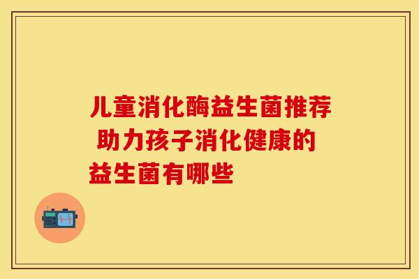 儿童消化酶益生菌推荐 助力孩子消化健康的益生菌有哪些
