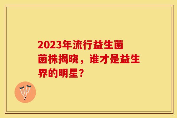 2023年流行益生菌菌株揭晓，谁才是益生界的明星？