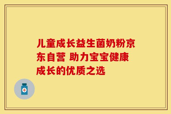 儿童成长益生菌奶粉京东自营 助力宝宝健康成长的优质之选