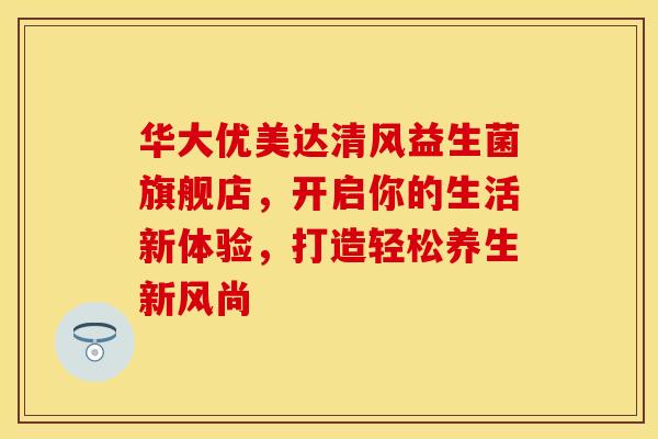 华大优美达清风益生菌旗舰店,开启你的生活新体验,打造轻松养生新风尚 华大优美达清风益生菌旗舰店,开启你的生活新体验,打造轻松养生新风尚