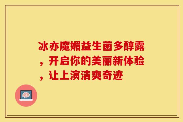 冰亦魔媚益生菌多醇露，开启你的美丽新体验，让上演清爽奇迹