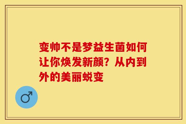 变帅不是梦益生菌如何让你焕发新颜？从内到外的美丽蜕变