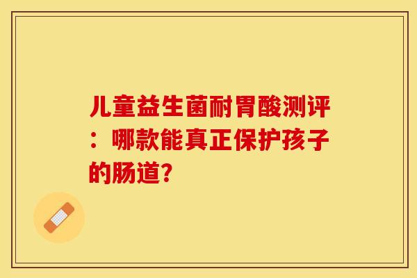 儿童益生菌耐胃酸测评：哪款能真正保护孩子的肠道？