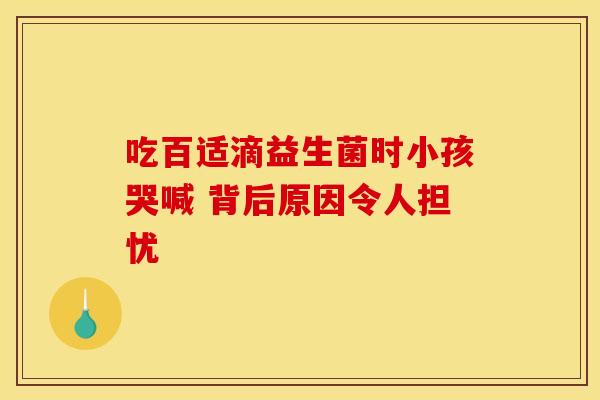 吃百适滴益生菌时小孩哭喊 背后原因令人担忧
