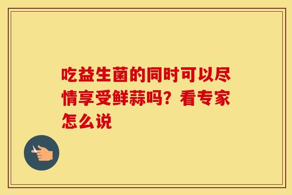 吃益生菌的同时可以尽情享受鲜蒜吗?看专家怎么说 吃益生菌的同时可以尽情享受鲜蒜吗?看专家怎么说