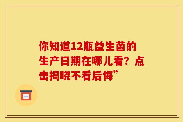 你知道12瓶益生菌的生产日期在哪儿看？点击揭晓不看后悔”