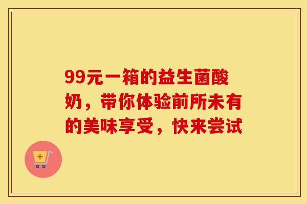 99元一箱的益生菌酸奶，带你体验前所未有的美味享受，快来尝试